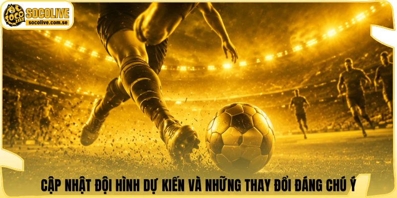 Cập nhật đội hình dự kiến và những thay đổi đáng chú ý