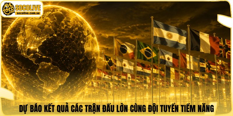 Dự báo kết quả các trận đấu lớn cùng đội tuyển tiềm năng